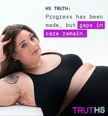 To the right of the image, a White woman with brown hair poses looking into the camera while laying down, with her head being supported by her right hand showing scars from her hidradenitis suppurativa (HS) flares under her right armpit. To her left reads a headline "HS TRUTH: Progress has been made, but gaps in care remain." Below the headline is a tag with the patients name which reads "Katelyn, real HS patient. Under her is the TRUTHS logo with the HS in TRUTHS highlighted in teal.